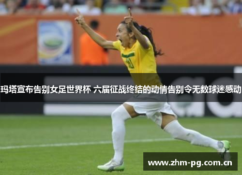 玛塔宣布告别女足世界杯 六届征战终结的动情告别令无数球迷感动